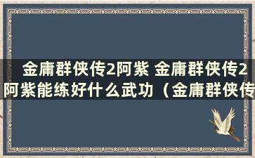 金庸群侠传2阿紫 金庸群侠传2阿紫能练好什么武功（金庸群侠传2阿紫有什么用）